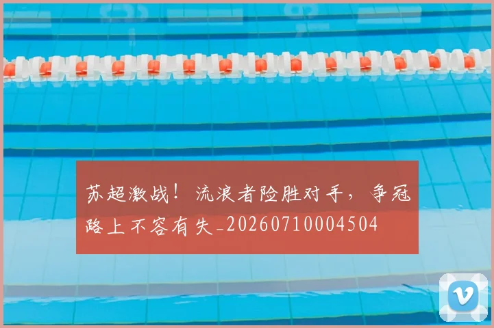 苏超激战！流浪者险胜对手，争冠路上不容有失_20260710004504