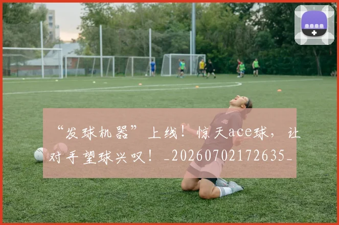 “发球机器”上线!惊天ace球,让对手望球兴叹!_20260702172635_20260715182922