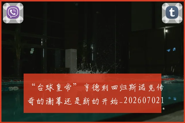“台球皇帝”亨德利回归斯诺克传奇的谢幕还是新的开始_20260702172637