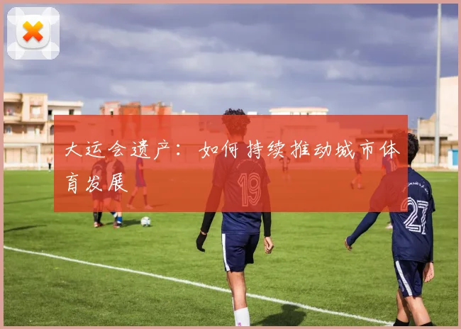 大运会遗产:如何持续推动城市体育发展