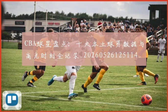 CBA球星盘点:十大本土球员数据与高光时刻全记录_20260526125114_20260702164239_20260712045836