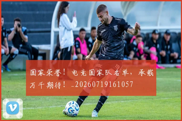 国家荣誉！电竞国家队名单，承载万千期待！_20260719161057