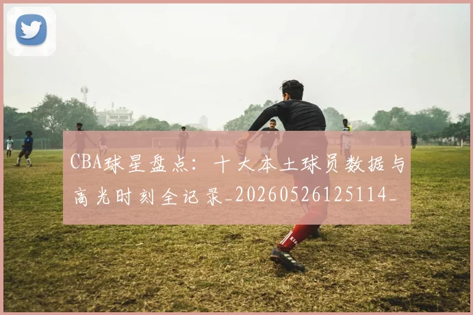 CBA球星盘点:十大本土球员数据与高光时刻全记录_20260526125114_20260702164239_20260712045836