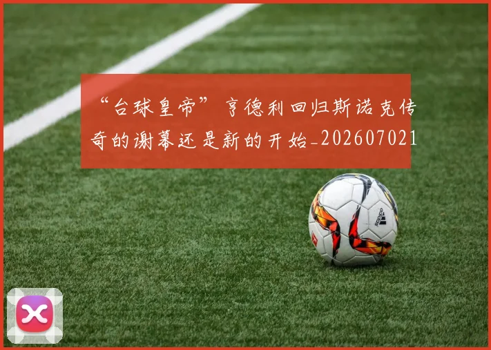“台球皇帝”亨德利回归斯诺克传奇的谢幕还是新的开始_20260702172637