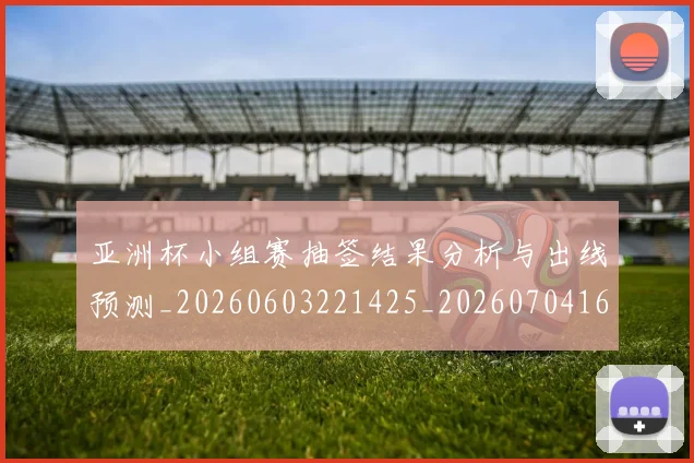 亚洲杯小组赛抽签结果分析与出线预测_20260603221425_20260704164516