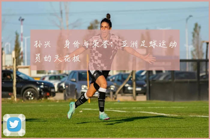 孙兴慜身价与荣誉:亚洲足球运动员的天花板