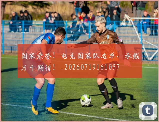 国家荣誉!电竞国家队名单,承载万千期待!_20260719161057