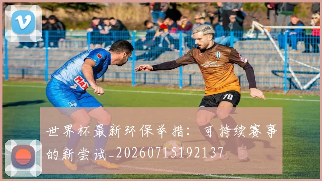 世界杯最新环保举措:可持续赛事的新尝试_20260715192137