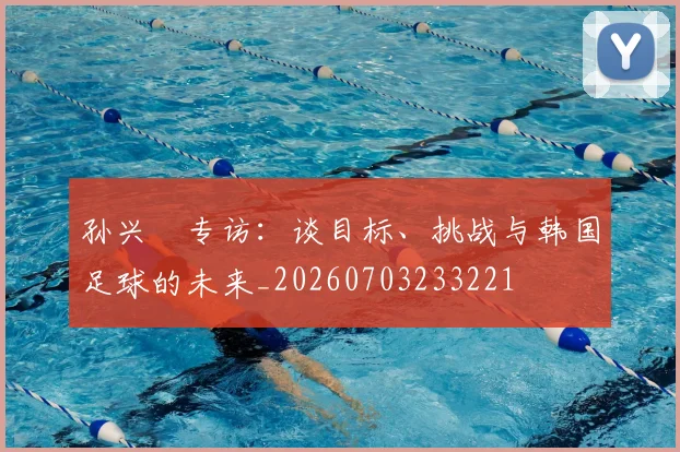 孙兴慜专访:谈目标、挑战与韩国足球的未来_20260703233221