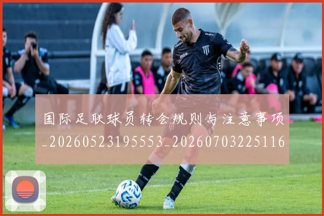 国际足联球员转会规则与注意事项_20260523195553_20260703225116_20260719170701