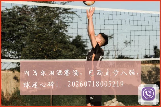 内马尔泪洒赛场，巴西止步八强，球迷心碎！_20260718005219