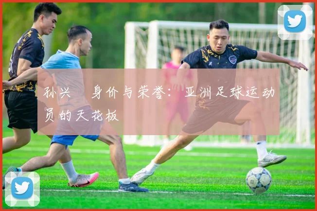 孙兴慜身价与荣誉：亚洲足球运动员的天花板