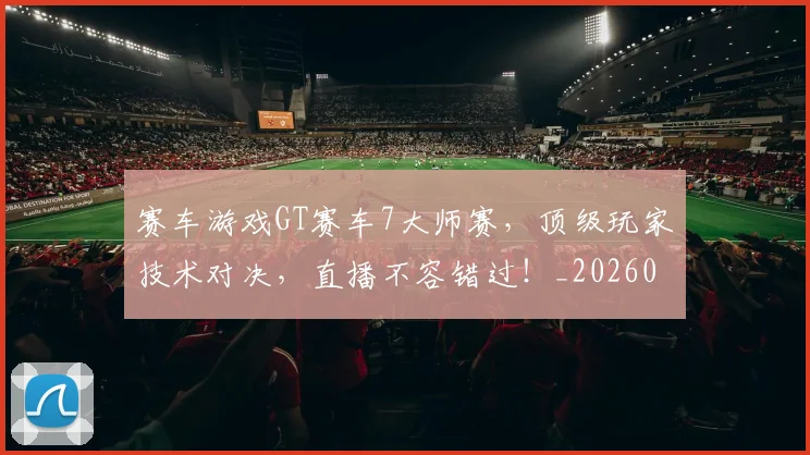 赛车游戏GT赛车7大师赛，顶级玩家技术对决，直播不容错过！_20260711202249